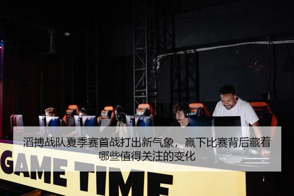 滔搏战队夏季赛首战打出新气象，赢下比赛背后藏着哪些值得关注的变化