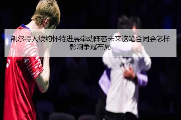 凯尔特人续约怀特进展牵动阵容未来这笔合同会怎样影响争冠布局