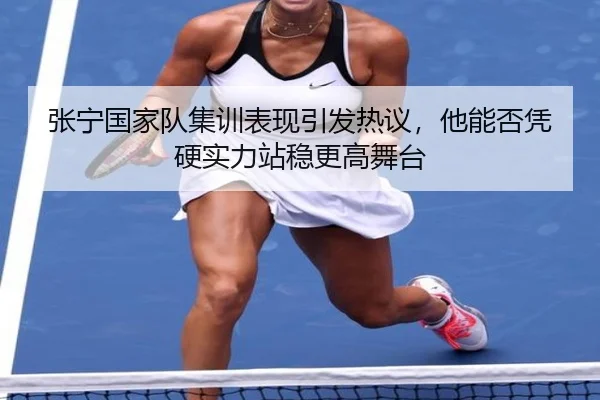张宁国家队集训表现引发热议，他能否凭硬实力站稳更高舞台